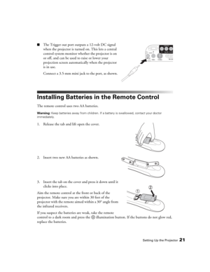 Page 21Setting Up the Projector21
■The Trigger out port outputs a 12-volt DC signal 
when the projector is turned on. This lets a central 
control system monitor whether the projector is on 
or off, and can be used to raise or lower your 
projection screen automatically when the projector 
is in use.
Connect a 3.5-mm mini jack to the port, as shown.
Installing Batteries in the Remote Control
The remote control uses two AA batteries.
Warning: Keep batteries away from children. If a battery is swallowed, contact...