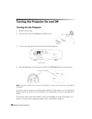 Page 2222Setting Up the Projector
Turning the Projector On and Off
Turning On the Projector
1. Remove the lens cap.
2. Turn on any connected equipment you plan to use.
3. Turn on the main power switch on the back of the projector.
4. Press the 
On button on the remote control or the PPower button on the projector.
Note: To prevent children from turning on the projector, you can use the Child Lock. See page 32 
for details.
If you’ll be using the projector at an altitude above 4900 feet (1500 meters), turn on...
