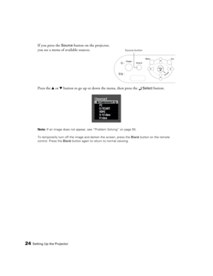 Page 2424Setting Up the Projector
If you press the Source button on the projector, 
you see a menu of available sources. 
Press the u or d button to go up or down the menu, then press the 
 Select button.
Note: If an image does not appear, see “Problem Solving” on page 55.
To temporarily turn off the image and darken the screen, press the Blank button on the remote 
control. Press the Blank button again to return to normal viewing.
Source button
PowerLite Home Cinema 1080.book  Page 24  Wednesday, February 7,...