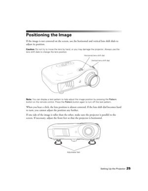 Page 25Setting Up the Projector25
Positioning the Image
If the image is not centered on the screen, use the horizontal and vertical lens shift dials to 
adjust its position.
Caution: Do not try to move the lens by hand, or you may damage the projector. Always use the 
lens shift dials to change the lens position.
Note: You can display a test pattern to help adjust the image position by pressing the Pattern 
button on the remote control. Press the Pattern button again to turn off the test pattern.
When you hear...