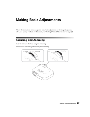 Page 27Making Basic Adjustments27
Making Basic Adjustments
Follow the instructions in this chapter to make basic adjustments to the image shape, size, 
color, and quality. For further refinements, see “Making Detailed Adjustments” on page 33.
Focusing and Zooming
Sharpen or reduce the focus using the focus ring.
Zoom into or out of the picture using the zoom ring.
Focus ring
Tele WideZoom ring
PowerLite Home Cinema 1080.book  Page 27  Wednesday, February 7, 2007  4:09 PM 