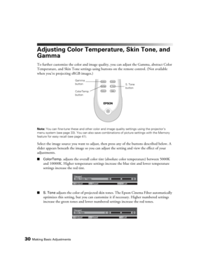Page 3030Making Basic Adjustments
Adjusting Color Temperature, Skin Tone, and 
Gamma
To further customize the color and image quality, you can adjust the Gamma, abstract Color 
Temperature, and Skin Tone settings using buttons on the remote control. (Not available 
when you’re projecting sRGB images.)
Note: You can fine-tune these and other color and image quality settings using the projector’s 
menu system (see page 33). You can also save combinations of picture settings with the Memory 
feature for easy...