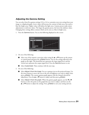 Page 31Making Basic Adjustments31
Adjusting the Gamma Setting
You can select from five gamma settings (2.0 to 2.4) or customize your own setting from your 
image or a displayed graph. Lower values will increase the contrast of dark areas, but tend to 
blur the bright areas. Higher values will darken the light areas. Gamma presets make minor 
adjustments to mid-tone values. The larger the gamma preset, the lower the midtone values. 
Changing these settings affects contrast which can be seen as a blur in bright...
