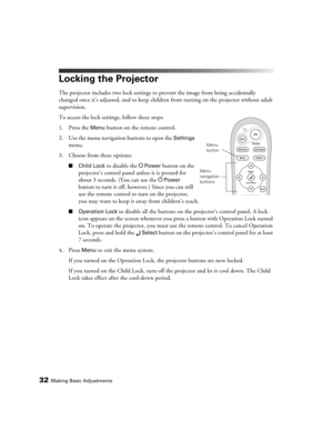 Page 3232Making Basic Adjustments
Locking the Projector
The projector includes two lock settings to prevent the image from being accidentally 
changed once it’s adjusted, and to keep children from turning on the projector without adult 
supervision. 
To access the lock settings, follow these steps:
1. Press the 
Menu button on the remote control.
2. Use the menu navigation buttons to open the 
Settings 
menu.
3. Choose from these options:
■Child Lock to disable the PPower button on the 
projector’s control...