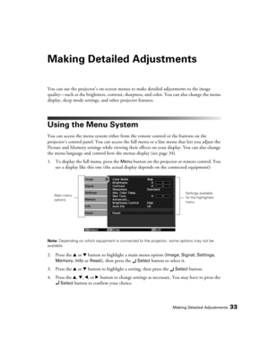 Page 33Making Detailed Adjustments33
Making Detailed Adjustments
You can use the projector’s on-screen menus to make detailed adjustments to the image 
quality—such as the brightness, contrast, sharpness, and color. You can also change the menu 
display, sleep mode settings, and other projector features. 
Using the Menu System
You can access the menu system either from the remote control or the buttons on the 
projector’s control panel. You can access the full menu or a line menu that lets you adjust the...