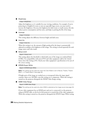 Page 3636Making Detailed Adjustments
■Brightness
Adjust the brightness so it’s suitable for your viewing conditions. For example, if you’re 
projecting in a brightly lit room or onto an especially large screen, you may need to 
increase the brightness. Decrease the brightness for dark rooms or small screens; this also 
reduces power consumption and fan noise, and helps to prolong the life of the lamp. 
■Contrast
This setting adjusts the difference between bright and dark areas.
■Auto Iris
When this setting is...