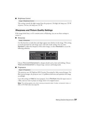 Page 37Making Detailed Adjustments37
■Brightness Control
This setting controls the light output from the projector. On high, the lamp uses 170 W 
of power. On low, the lamp uses 135 W.
Sharpness and Picture Quality Settings
If the image looks fuzzy, or if it contains noise or flickering, you can use these settings to 
correct it.
■Sharpness
Use this function to make lines and edges appear more distinct in the image. This setting 
is stored separately for each image source and color mode setting. You can select...