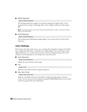 Page 3838Making Detailed Adjustments
■Motion Detection
This setting specifies how signals are converted to progressive signals. Select a lower 
setting for slow-moving or still images (
S) or select a higher number for video images 
(
M).
Note: This setting applies only when viewing composite video, S-video, component video, or 
480i or 575i RGB video.
■Noise Reduction
This setting reduces flickering of analog images. You can select from 3 levels of noise 
reduction.
Color Settings
If the image colors don’t...