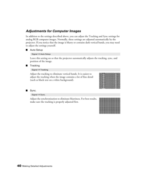 Page 4040Making Detailed Adjustments
Adjustments for Computer Images
In addition to the settings described above, you can adjust the Tracking and Sync settings for 
analog RGB computer images. Normally, these settings are adjusted automatically by the 
projector. If you notice that the image is blurry or contains dark vertical bands, you may need 
to adjust the settings yourself.
■Auto Setup
Leave this setting on so that the projector automatically adjusts the tracking, sync, and 
position of the image....