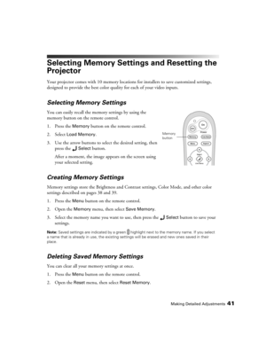 Page 41Making Detailed Adjustments41
Selecting Memory Settings and Resetting the 
Projector
Your projector comes with 10 memory locations for installers to save customized settings, 
designed to provide the best color quality for each of your video inputs. 
Selecting Memory Settings
You can easily recall the memory settings by using the 
memory button on the remote control.
1. Press the 
Memory button on the remote control. 
2. Select 
Load Memory.
3. Use the arrow buttons to select the desired setting, then...