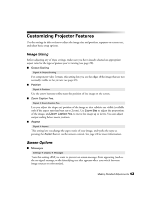 Page 43Making Detailed Adjustments43
Customizing Projector Features
Use the settings in this section to adjust the image size and position, suppress on-screen text, 
and select basic setup options.
Image Sizing
Before adjusting any of these settings, make sure you have already selected an appropriate 
aspect ratio for the type of picture you’re viewing (see page 28). 
■Output Scaling
For component video formats, this setting lets you see the edges of the image that are not 
normally visible in the picture (see...