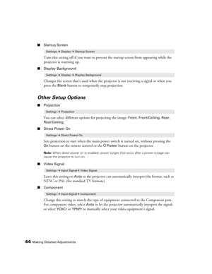 Page 4444Making Detailed Adjustments
■Startup Screen
Turn this setting off if you want to prevent the startup screen from appearing while the 
projector is warming up.
■Display Background
Changes the screen that’s used when the projector is not receiving a signal or when you 
press the 
Blank button to temporarily stop projection.
Other Setup Options
■Projection
You can select different options for projecting the image: Front, Front/Ceiling, Rear, 
Rear/Ceiling.
■Direct Power On
Sets projection to start when...