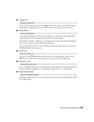 Page 45Making Detailed Adjustments45
■Trigger Out
Turn on this setting if you want the Trigger out port to output a 12-volt signal while 
the projector is operating. You can use this to raise or lower your projection screen.
■Sleep Mode
Turn off this setting if you don’t want the projector to enter sleep mode. (Sleep mode 
shuts the projector off automatically when there is no video signal.) 
Select 
5min., 10 min., or 30 min. as the length of time before shutoff; decreasing the 
time conserves power and...