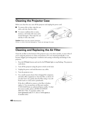 Page 4848Maintenance
Cleaning the Projector Case
Before you clean the case, turn off the projector and unplug the power cord.
■To remove dirt or dust, wipe the case 
with a soft, dry, lint-free cloth.
■To remove stubborn dirt or stains, 
moisten a soft cloth with water and a 
neutral detergent. Then wipe the case 
and dry it with a dry cloth.
Caution: Never use wax, alcohol, benzene, 
thinner, or other chemical detergents. These can damage the case.
Cleaning and Replacing the Air Filter
Clean the air filter on...