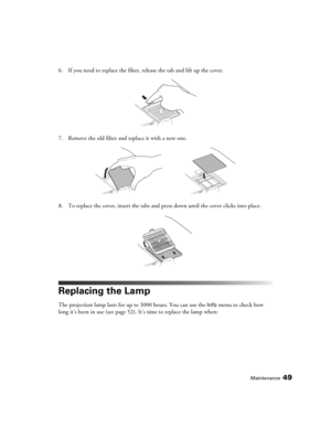 Page 49Maintenance49
6. If you need to replace the filter, release the tab and lift up the cover.
7. Remove the old filter and replace it with a new one.
8. To replace the cover, insert the tabs and press down until the cover clicks into place.
Replacing the Lamp
The projection lamp lasts for up to 3000 hours. You can use the Info menu to check how 
long it’s been in use (see page 52). It’s time to replace the lamp when:
PowerLite Home Cinema 1080.book  Page 49  Wednesday, February 7, 2007  4:09 PM 