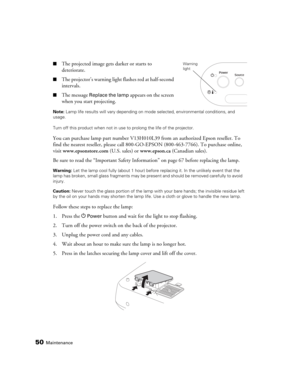 Page 5050Maintenance
■The projected image gets darker or starts to 
deteriorate.
■The projector’s warning light flashes red at half-second 
intervals.
■The message Replace the lamp appears on the screen 
when you start projecting.
Note: Lamp life results will vary depending on mode selected, environmental conditions, and 
usage. 
Turn off this product when not in use to prolong the life of the projector.
You can purchase lamp part number V13H010L39 from an authorized Epson reseller. To 
find the nearest...