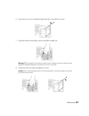 Page 51Maintenance51
6. Loosen the two screws securing the lamp (they don’t come all the way out).
7. Grasp the bottom of the lamp as shown and pull it straight out.
Warning:  The lamp(s) in this product contain mercury. Please consult your state and local 
regulations regarding disposal or recycling. Do not put in the trash.
8. Gently insert the new lamp and tighten its screws.
Caution: Don’t touch the glass portion of the lamp assembly. Touching the glass could result 
in premature lamp failure.
PowerLite...