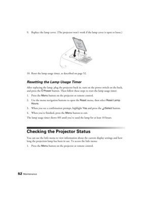 Page 5252Maintenance
9. Replace the lamp cover. (The projector won’t work if the lamp cover is open or loose.)
10. Reset the lamp usage timer, as described on page 52.
Resetting the Lamp Usage Timer
After replacing the lamp, plug the projector back in, turn on the power switch on the back, 
and press the P
Power button. Then follow these steps to reset the lamp usage timer:
1. Press the 
Menu button on the projector or remote control.
2. Use the menu navigation buttons to open the 
Reset menu, then select Reset...