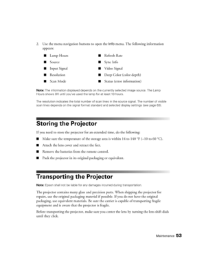 Page 53Maintenance53
2. Use the menu navigation buttons to open the Info menu. The following information 
appears:
Note: The information displayed depends on the currently selected image source. The Lamp 
Hours shows 0H until you’ve used the lamp for at least 10 hours.
The resolution indicates the total number of scan lines in the source signal. The number of visible 
scan lines depends on the signal format standard and selected display settings (see page 63).
Storing the Projector
If you need to store the...