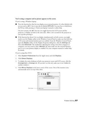 Page 57Problem Solving57
You’re using a computer and no picture appears on the screen.
If you’re using a Windows laptop:
■Press the function key that lets you display on an external monitor. It’s often labeled with 
an icon such as  , but it may also be labeled 
CRT/LCD. You may have to hold down 
the 
Fn key while pressing it. Check your laptop’s manual or online help.
On most systems, the   key lets you toggle between the LCD screen and the 
projector, or display on both at the same time. Allow a few seconds...