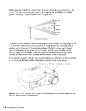 Page 1414Setting Up the Projector
Ideally, place the projector at a height where its lens is between the top and bottom of the 
screen. That way, you can keep the projector level and use the vertical lens shift dial to 
position the image. This produces the best-looking picture.
Try to be as close as possible to the calculated projector position when installing the projector. 
Too much lens shift can cause minor reduction in image dimensions. The image display 
position cannot be moved to the maximum distance...