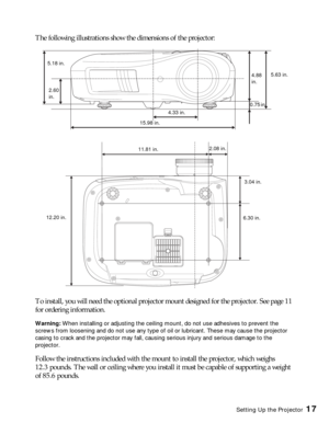 Page 17Setting Up the Projector17
The following illustrations show the dimensions of the projector:
To install, you will need the optional projector mount designed for the projector. See page 11 
for ordering information.
Warning: When installing or adjusting the ceiling mount, do not use adhesives to prevent the 
screws from loosening and do not use any type of oil or lubricant. These may cause the projector 
casing to crack and the projector may fall, causing serious injury and serious damage to the...