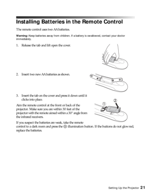 Page 21Setting Up the Projector21
Installing Batteries in the Remote Control
The remote control uses two AA batteries.
Warning: Keep batteries away from children. If a battery is swallowed, contact your doctor 
immediately.
1. Release the tab and lift open the cover.
2. Insert two new AA batteries as shown. 
3. Insert the tab on the cover and press it down until it 
clicks into place.
Aim the remote control at the front or back of the 
projector. Make sure you are within 30 feet of the 
projector with the...