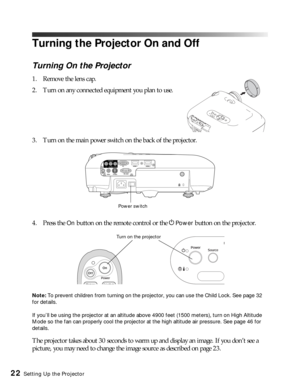 Page 2222Setting Up the Projector
Turning the Projector On and Off
Turning On the Projector
1. Remove the lens cap.
2. Turn on any connected equipment you plan to use.
3. Turn on the main power switch on the back of the projector.
4. Press the 
On button on the remote control or the PPower button on the projector.
Note: To prevent children from turning on the projector, you can use the Child Lock. See page 32 
for details.
If you’ll be using the projector at an altitude above 4900 feet (1500 meters), turn on...