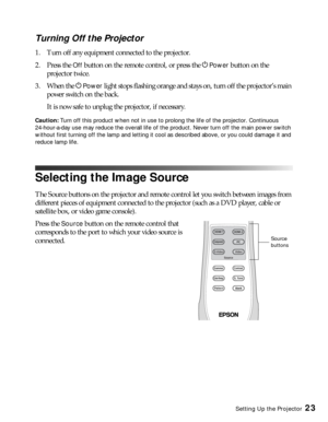 Page 23Setting Up the Projector23
Turning Off the Projector
1. Turn off any equipment connected to the projector.
2. Press the 
Off button on the remote control, or press the PPower button on the 
projector twice. 
3. When the P
Power light stops flashing orange and stays on, turn off the projector’s main 
power switch on the back. 
It is now safe to unplug the projector, if necessary.
Caution: Turn off this product when not in use to prolong the life of the projector. Continuous 
24-hour-a-day use may reduce...