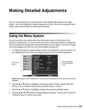 Page 33Making Detailed Adjustments33
Making Detailed Adjustments
You can use the projector’s on-screen menus to make detailed adjustments to the image 
quality—such as the brightness, contrast, sharpness, and color. You can also change the menu 
display, sleep mode settings, and other projector features. 
Using the Menu System
You can access the menu system either from the remote control or the buttons on the 
projector’s control panel. You can access the full menu or a line menu that lets you adjust the...