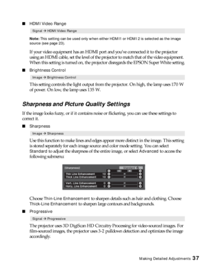 Page 37Making Detailed Adjustments37
■HDMI Video Range
Note: This setting can be used only when either HDMI1 or HDMI 2 is selected as the image 
source (see page 23).
If your video equipment has an HDMI port and you’ve connected it to the projector 
using an HDMI cable, set the level of the projector to match that of the video equipment. 
When this setting is turned on, the projector disregards the EPSON Super White setting.
■Brightness Control
This setting controls the light output from the projector. On high,...