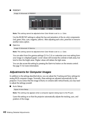 Page 4040Making Detailed Adjustments
■RGBCMY
Note: This setting cannot be adjusted when Color Mode is set to x.v. Color. 
Use the RGBCMY settings to adjust the hue and saturation of the six color components 
(red, green, blue, cyan, magenta, yellow). After adjusting each color, press 
Esc to move to 
another menu option. 
■Gamma
Note: This setting cannot be adjusted when Color Mode is set to x.v. Color. 
You can select from five gamma settings (2.0 to 2.4) or customize your own setting from 
your image or a...