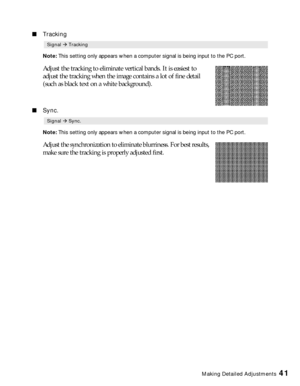 Page 41Making Detailed Adjustments41
■Tracking
Note: This setting only appears when a computer signal is being input to the PC port.
Adjust the tracking to eliminate vertical bands. It is easiest to 
adjust the tracking when the image contains a lot of fine detail 
(such as black text on a white background).
■Sync.
Note: This setting only appears when a computer signal is being input to the PC port.
Adjust the synchronization to eliminate blurriness. For best results, 
make sure the tracking is properly...