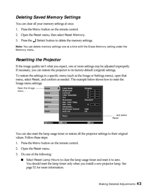 Page 43Making Detailed Adjustments43
Deleting Saved Memory Settings
You can clear all your memory settings at once.
1. Press the 
Menu button on the remote control.
2. Open the 
Reset menu, then select Reset Memory.
3. Press the 
Select button to delete the memory settings.
Note: You can delete memory settings one at a time with the Erase Memory setting under the 
Memory menu.
Resetting the Projector
If the image quality isn’t what you expect, one or more settings may be adjusted improperly. 
If necessary, you...