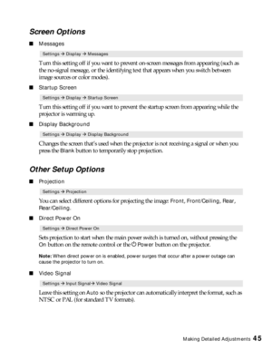 Page 45Making Detailed Adjustments45
Screen Options
■Messages
Turn this setting off if you want to prevent on-screen messages from appearing (such as 
the no-signal message, or the identifying text that appears when you switch between 
image sources or color modes). 
■Startup Screen
Turn this setting off if you want to prevent the startup screen from appearing while the 
projector is warming up.
■Display Background
Changes the screen that’s used when the projector is not receiving a signal or when you 
press...