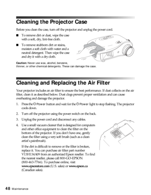 Page 4848Maintenance
Cleaning the Projector Case
Before you clean the case, turn off the projector and unplug the power cord.
■To remove dirt or dust, wipe the case 
with a soft, dry, lint-free cloth.
■To remove stubborn dirt or stains, 
moisten a soft cloth with water and a 
neutral detergent. Then wipe the case 
and dry it with a dry cloth.
Caution: Never use wax, alcohol, benzene, 
thinner, or other chemical detergents. These can damage the case.
Cleaning and Replacing the Air Filter
Your projector includes...