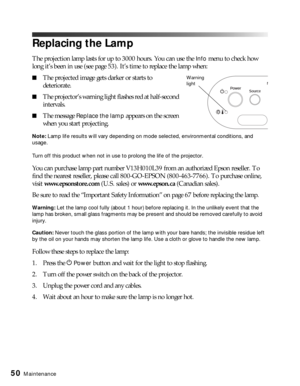 Page 5050Maintenance
Replacing the Lamp
The projection lamp lasts for up to 3000 hours. You can use the Info menu to check how 
long it’s been in use (see page 53). It’s time to replace the lamp when:
■The projected image gets darker or starts to 
deteriorate.
■The projector’s warning light flashes red at half-second 
intervals.
■The message Replace the lamp appears on the screen 
when you start projecting.
Note: Lamp life results will vary depending on mode selected, environmental conditions, and 
usage. 
Turn...