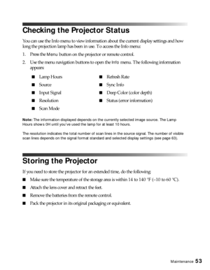 Page 53Maintenance53
Checking the Projector Status
You can use the Info menu to view information about the current display settings and how 
long the projection lamp has been in use. To access the Info menu:
1. Press the 
Menu button on the projector or remote control.
2. Use the menu navigation buttons to open the 
Info menu. The following information 
appears:
Note: The information displayed depends on the currently selected image source. The Lamp 
Hours shows 0H until you’ve used the lamp for at least 10...