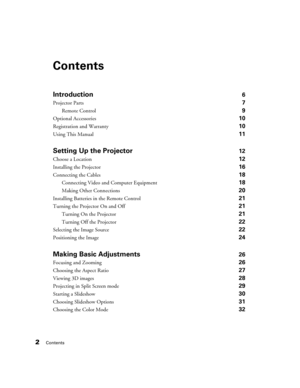 Page 22Contents
Contents
Introduction6
Projector Parts 7
Remote Control 9
Optional Accessories 10
Registration and Warranty 10
Using This Manual 11
Setting Up the Projector12
Choose a Location 12
Installing the Projector 16
Connecting the Cables 18
Connecting Video and Computer Equipment 18
Making Other Connections 20
Installing Batteries in the Remote Control 21
Turning the Projector On and Off 21
Turning On the Projector 21
Turning Off the Projector 22
Selecting the Image Source 22
Positioning the Image 24...