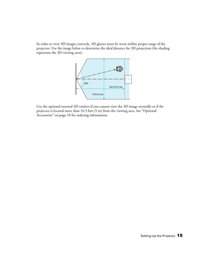 Page 15Setting Up the Projector15
In order to view 3D images correctly, 3D glasses must be worn within proper range of the 
projector. Use the image below to determine the ideal distance for 3D projection (the shading 
represents the 3D viewing area):
Use the optional external 3D emitter if you cannot view the 3D image normally or if the 
projector is located more than 16.5 feet (5 m) from the viewing area. See “Optional 
Accessories” on page 10 for ordering information.
60º
16.5 ft (5 m)
13 ft (4 m)...