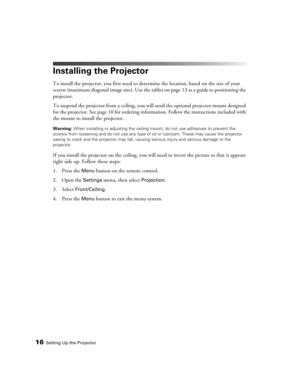 Page 1616Setting Up the Projector
Installing the Projector
To install the projector, you first need to determine the location, based on the size of your 
screen (maximum diagonal image size). Use the tables on page 13 as a guide to positioning the 
projector. 
To suspend the projector from a ceiling, you will need the optional projector mount designed 
for the projector. See page 10 for ordering information. Follow the instructions included with 
the mount to install the projector.
Warning: When installing or...