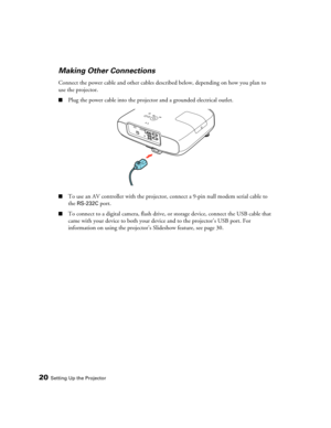 Page 2020Setting Up the Projector
Making Other Connections
Connect the power cable and other cables described below, depending on how you plan to 
use the projector.
■Plug the power cable into the projector and a grounded electrical outlet.
■To use an AV controller with the projector, connect a 9-pin null modem serial cable to 
the 
RS-232C port.
■To connect to a digital camera, flash drive, or storage device, connect the USB cable that 
came with your device to both your device and to the projector’s USB port....