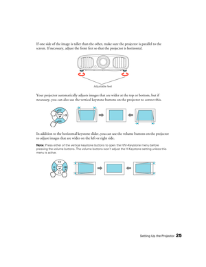 Page 25Setting Up the Projector25
If one side of the image is taller than the other, make sure the projector is parallel to the 
screen. If necessary, adjust the front feet so that the projector is horizontal.
Your projector automatically adjusts images that are wider at the top or bottom, but if 
necessary, you can also use the vertical keystone buttons on the projector to correct this.
In addition to the horizontal keystone slider, you can use the volume buttons on the projector 
to adjust images that are...