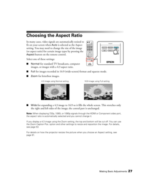 Page 27Making Basic Adjustments27
Choosing the Aspect Ratio
In many cases, video signals are automatically resized to 
fit on your screen when 
Auto is selected as the Aspect 
setting. You may need to change the size of the image 
(or aspect ratio) for certain image types by pressing the 
Aspect button on the remote control.
Select one of these settings:
■Normal for standard TV broadcasts, computer 
images, or images with a 4:3 aspect ratio.
■Full for images recorded in 16:9 (wide-screen) format and squeeze...