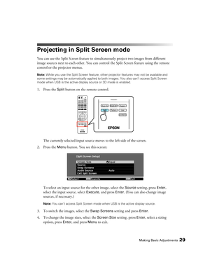 Page 29Making Basic Adjustments29
Projecting in Split Screen mode
You can use the Split Screen feature to simultaneously project two images from different 
image sources next to each other. You can control the Split Screen feature using the remote 
control or the projector menus.
Note: While you use the Split Screen feature, other projector features may not be available and 
some settings may be automatically applied to both images. You also can’t access Split Screen 
mode when USB is the active display source...