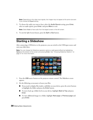 Page 3030Making Basic AdjustmentsNote: Depending on the video input signals, the images may not appear at the same size even 
if you choose the Equal setting.
5. To choose the audio you want to hear, select the Audio Source setting, press Enter, 
select an audio option, press 
Enter, and press Menu to exit.
Note: Select Auto to hear audio from the largest screen or the left screen.
6. To exit the Split Screen feature, press the Split or Esc button.
Starting a Slideshow
After connecting a USB device to the...