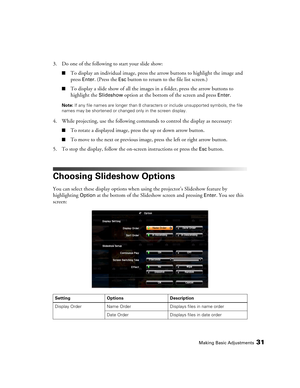 Page 31Making Basic Adjustments31
3. Do one of the following to start your slide show:
■To display an individual image, press the arrow buttons to highlight the image and 
press 
Enter. (Press the Esc button to return to the file list screen.)
■To display a slide show of all the images in a folder, press the arrow buttons to 
highlight the 
Slideshow option at the bottom of the screen and press Enter.
Note: If any file names are longer than 8 characters or include unsupported symbols, the file 
names may be...