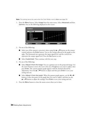 Page 3434Making Basic AdjustmentsNote: This setting cannot be used when the Color Mode is set to Auto (see page 32).
1. Press the Menu button. Select Image from the main menu. Select Advanced and then 
Gamma. You see the following displayed on the screen:
2. Do one of the following:
■Select one of the numeric correction values using the u or d button on the remote 
control and press the
 Enter button. You see the setting reflected in the graph on the 
right. The horizontal axis represents the input signal...