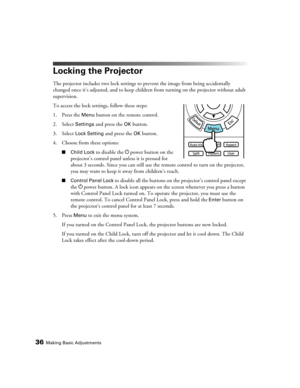 Page 3636Making Basic Adjustments
Locking the Projector
The projector includes two lock settings to prevent the image from being accidentally 
changed once it’s adjusted, and to keep children from turning on the projector without adult 
supervision. 
To access the lock settings, follow these steps:
1. Press the 
Menu button on the remote control.
2. Select 
Settings and press the OK button.
3. Select 
Lock Setting and press the OK button.
4. Choose from these options:
■Child Lock to disable the Ppower button on...