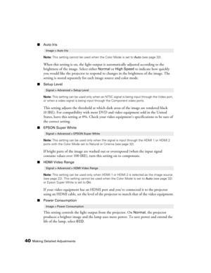 Page 4040Making Detailed Adjustments
■Auto Iris
Note: This setting cannot be used when the Color Mode is set to Auto (see page 32).
When this setting is on, the light output is automatically adjusted according to the 
brightness of the image. Select either 
Normal or High Speed to indicate how quickly 
you would like the projector to respond to changes in the brightness of the image. The 
setting is stored separately for each image source and color mode.
■Setup Level
Note: This setting can be used only when an...